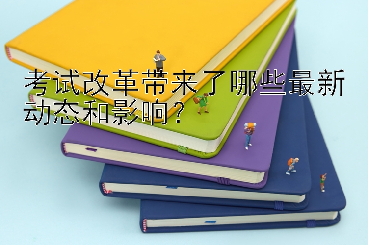 考试改革带来了哪些最新动态和影响？