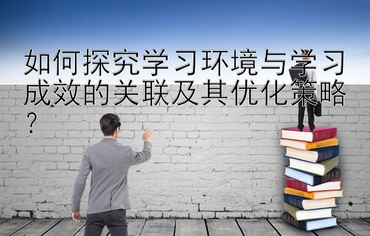 如何探究学习环境与学习成效的关联及其优化策略？