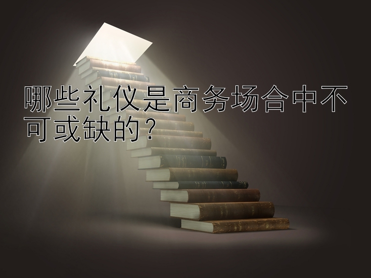 哪些礼仪是商务场合中不可或缺的？