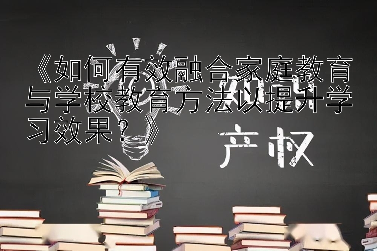 《如何有效融合家庭教育与学校教育方法以提升学习效果？》