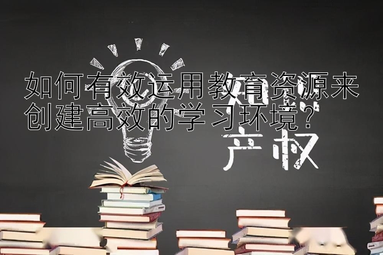 如何有效运用教育资源来创建高效的学习环境？