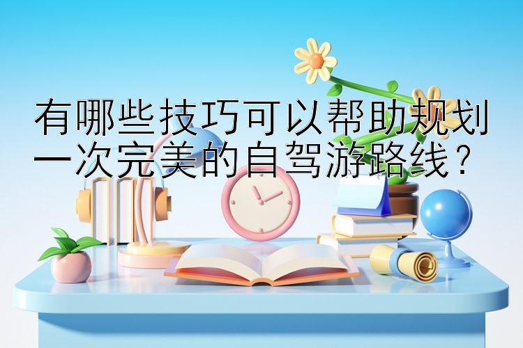 有哪些技巧可以帮助规划一次完美的自驾游路线？