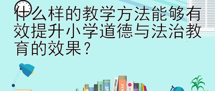 什么样的教学方法能够有效提升小学道德与法治教育的效果？