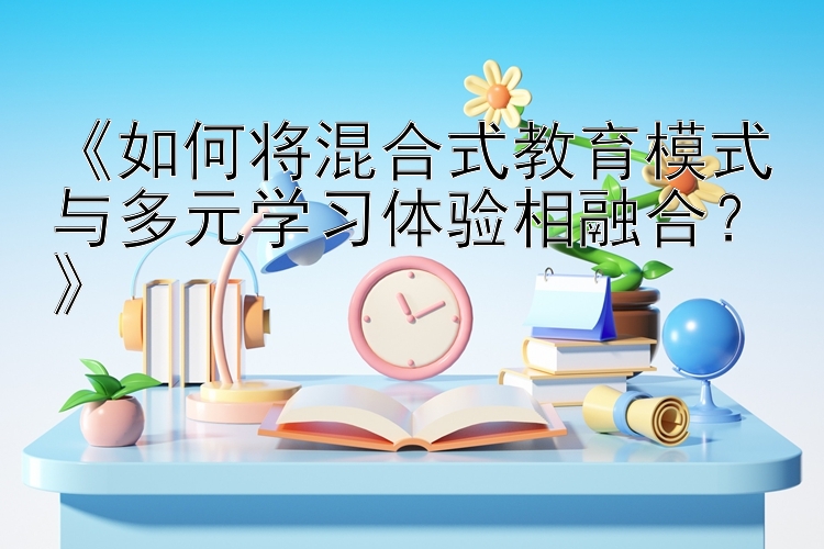 《如何将混合式教育模式与多元学习体验相融合？》