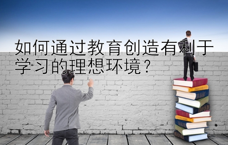 如何通过教育创造有利于学习的理想环境？