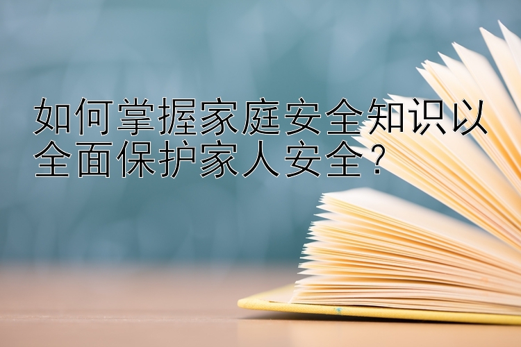 如何掌握家庭安全知识以全面保护家人安全？