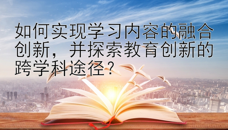 如何实现学习内容的融合创新，并探索教育创新的跨学科途径？