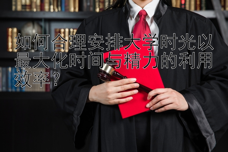 如何合理安排大学时光以最大化时间与精力的利用效率？