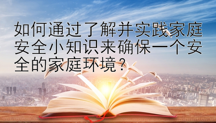 如何通过了解并实践家庭安全小知识来确保一个安全的家庭环境？