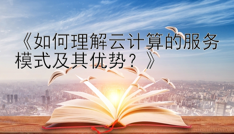 《如何理解云计算的服务模式及其优势？》