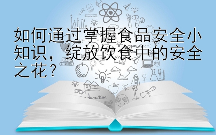 如何通过掌握食品安全小知识，绽放饮食中的安全之花？