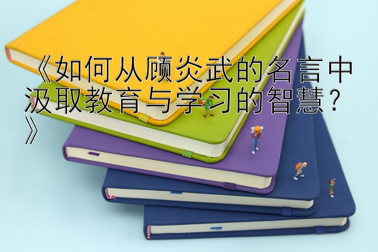 《如何从顾炎武的名言中汲取教育与学习的智慧？》