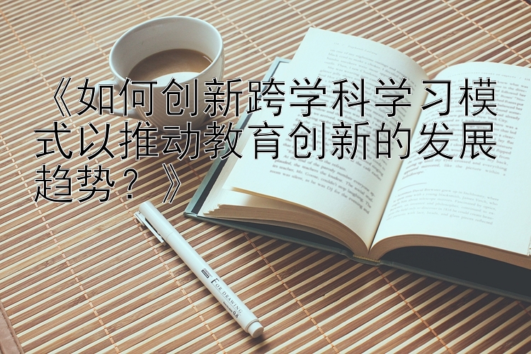 《如何创新跨学科学习模式以推动教育创新的发展趋势？》