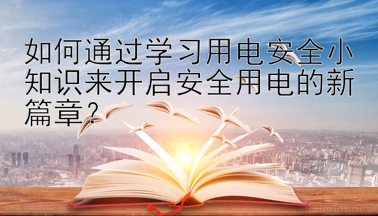 如何通过学习用电安全小知识来开启安全用电的新篇章？