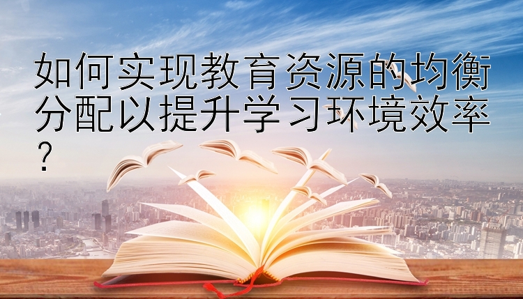 如何实现教育资源的均衡分配以提升学习环境效率？