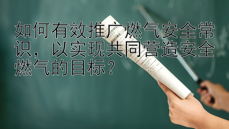 如何有效推广燃气安全常识，以实现共同营造安全燃气的目标？