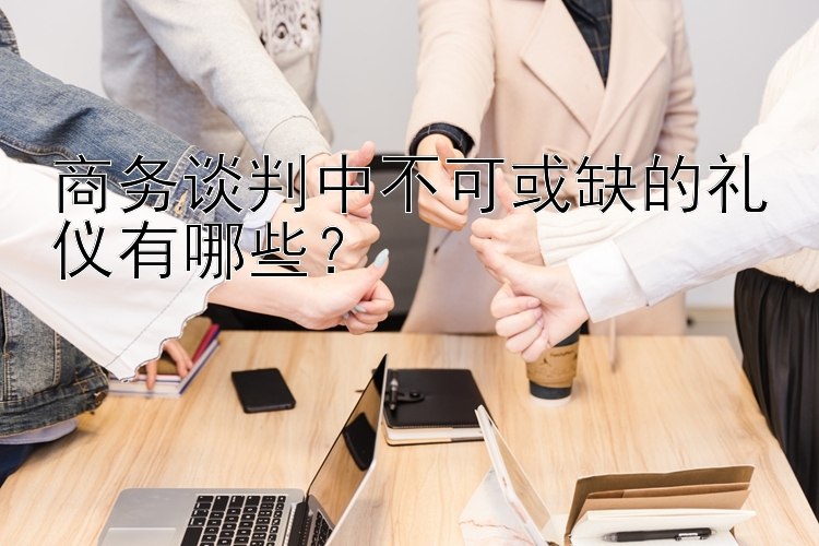 商务谈判中不可或缺的礼仪有哪些？