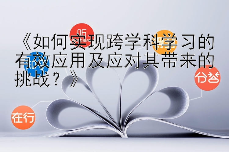 《如何实现跨学科学习的有效应用及应对其带来的挑战？》