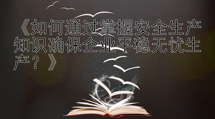 《如何通过掌握安全生产知识确保企业平稳无忧生产？》