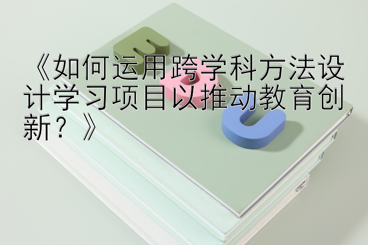 《如何运用跨学科方法设计学习项目以推动教育创新？》