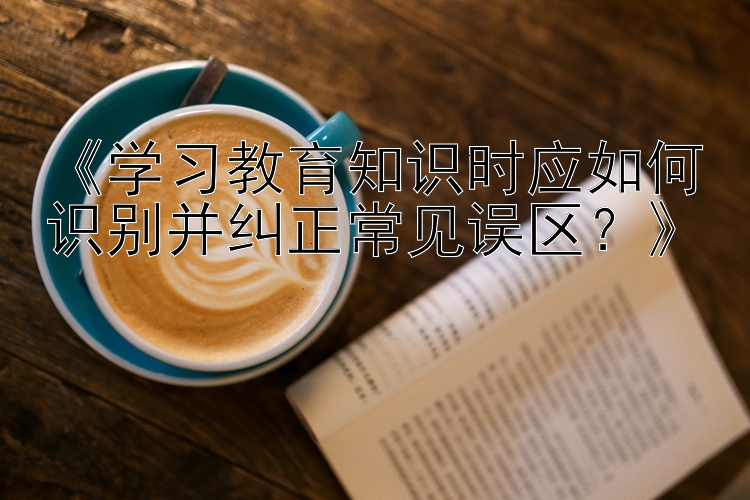 《学习教育知识时应如何识别并纠正常见误区？》