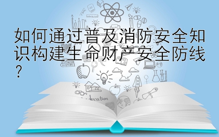 如何通过普及消防安全知识构建生命财产安全防线？