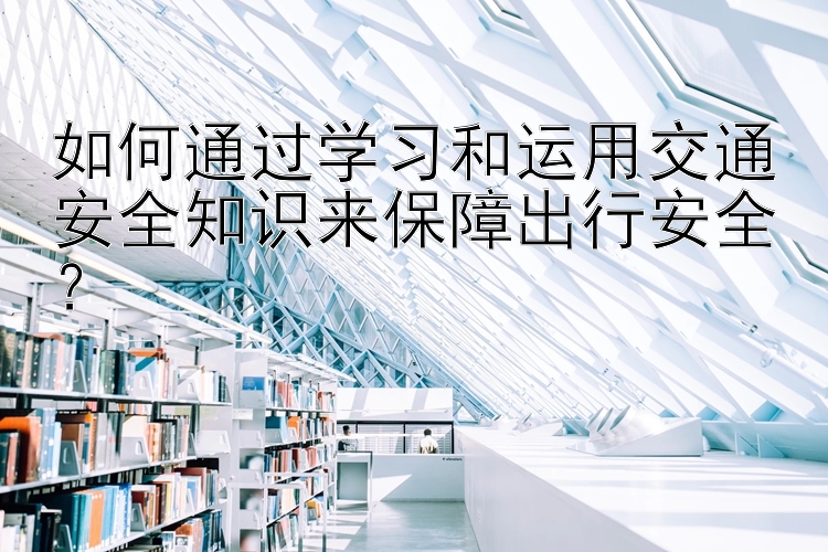 如何通过学习和运用交通安全知识来保障出行安全？