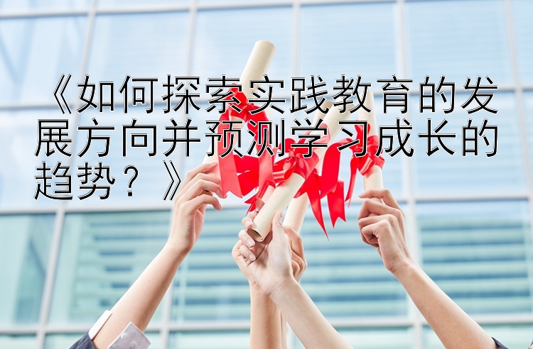 《如何探索实践教育的发展方向并预测学习成长的趋势？》