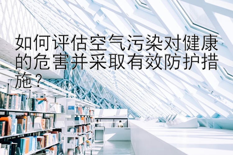 如何评估空气污染对健康的危害并采取有效防护措施？