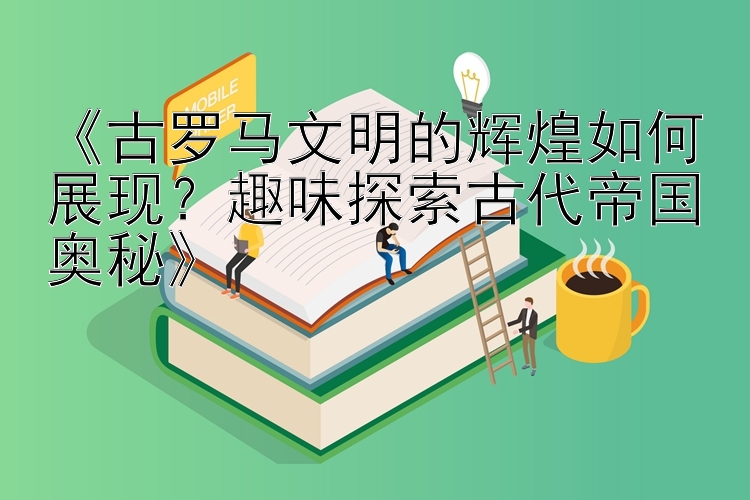 《古罗马文明的辉煌如何展现？趣味探索古代帝国奥秘》