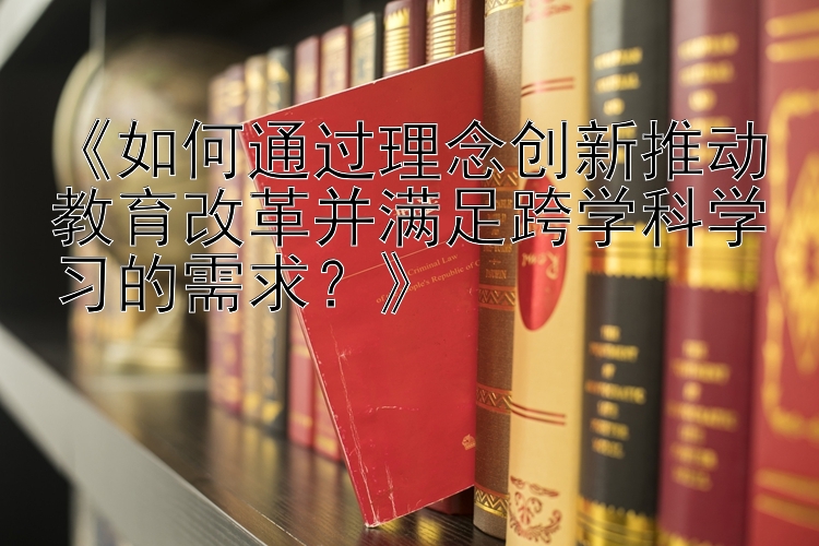 《如何通过理念创新推动教育改革并满足跨学科学习的需求？》