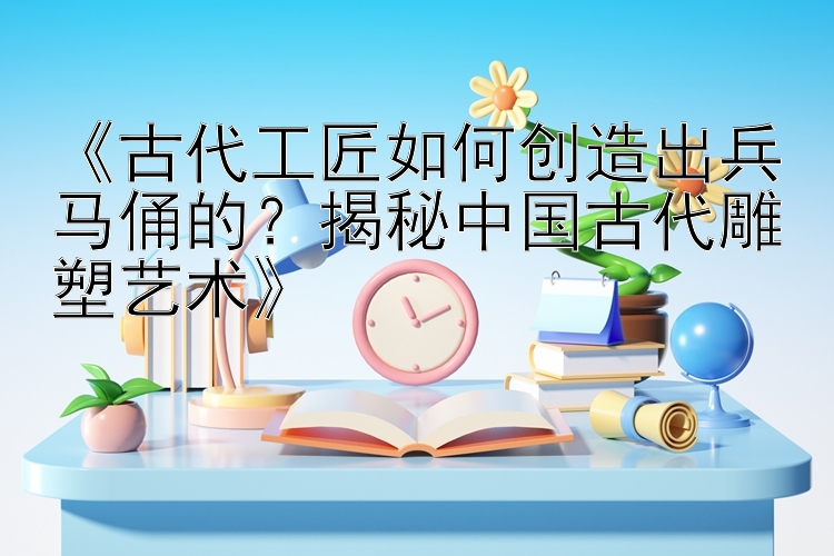 《古代工匠如何创造出兵马俑的？揭秘中国古代雕塑艺术》