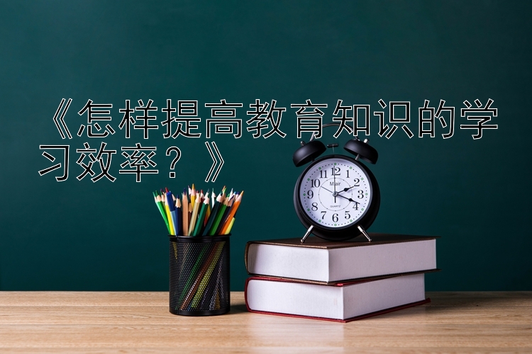 《怎样提高教育知识的学习效率？》