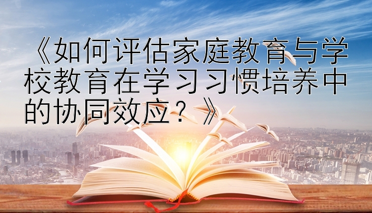 《如何评估家庭教育与学校教育在学习习惯培养中的协同效应？》