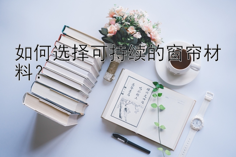 如何选择可持续的窗帘材料？