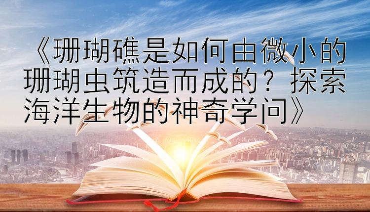 《珊瑚礁是如何由微小的珊瑚虫筑造而成的？探索海洋生物的神奇学问》