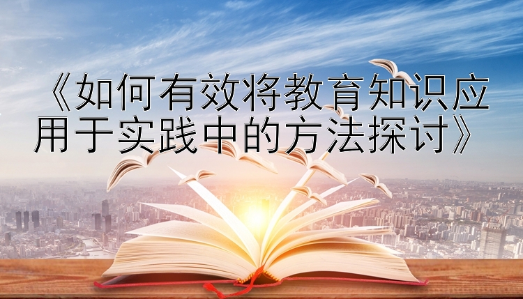 《如何有效将教育知识应用于实践中的方法探讨》