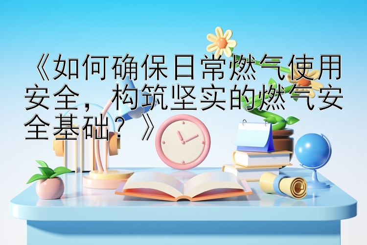 《如何确保日常燃气使用安全，构筑坚实的燃气安全基础？》