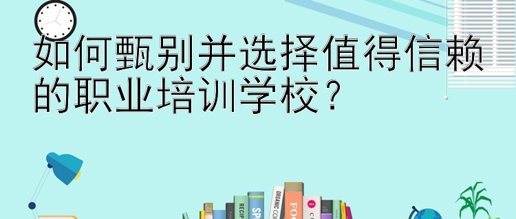 如何甄别并选择值得信赖的职业培训学校？