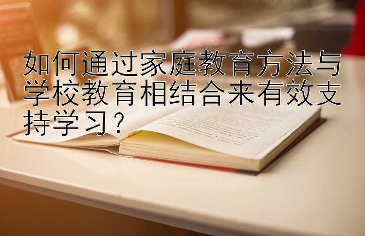 如何通过家庭教育方法与学校教育相结合来有效支持学习？