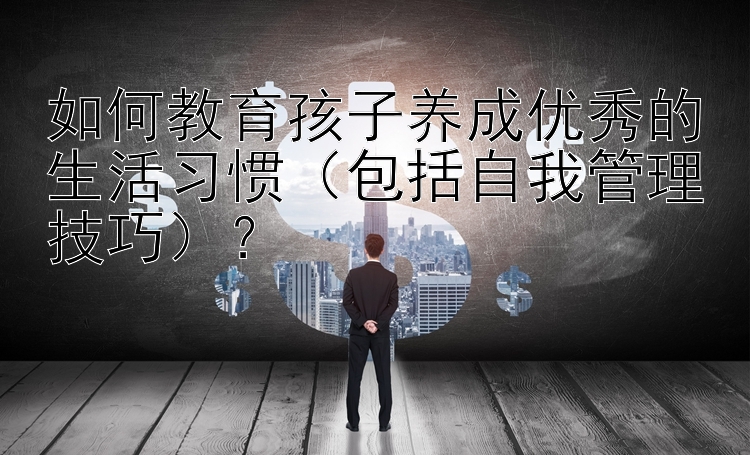 如何教育孩子养成优秀的生活习惯（包括自我管理技巧）？