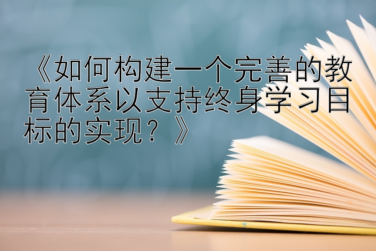 《如何构建一个完善的教育体系以支持终身学习目标的实现？》