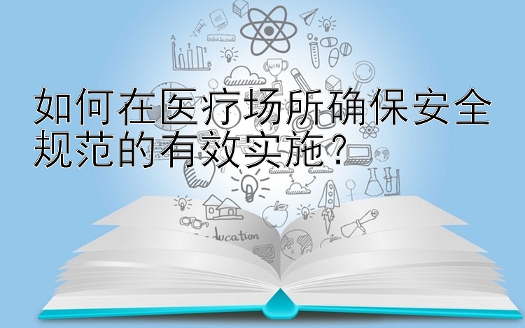 如何在医疗场所确保安全规范的有效实施？