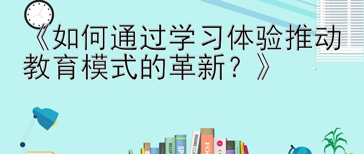 《如何通过学习体验推动教育模式的革新？》