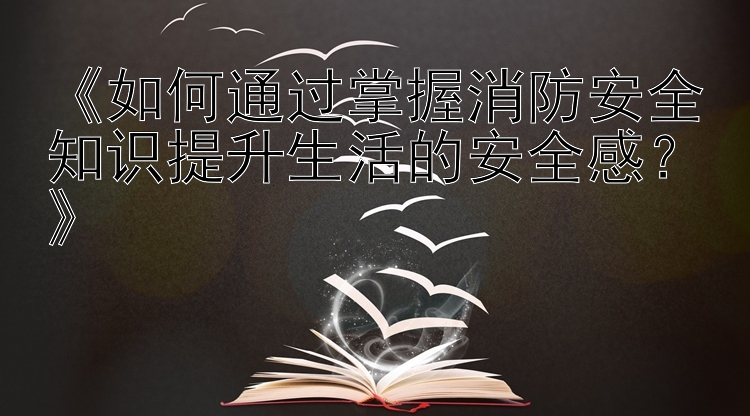 《如何通过掌握消防安全知识提升生活的安全感？》