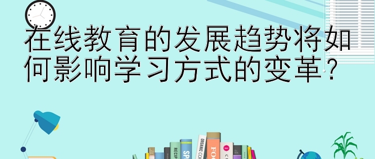 在线教育的发展趋势将如何影响学习方式的变革？