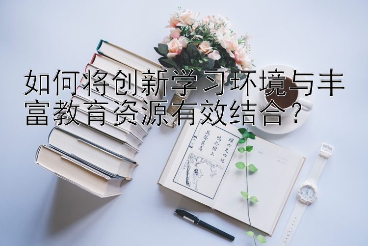 如何将创新学习环境与丰富教育资源有效结合？