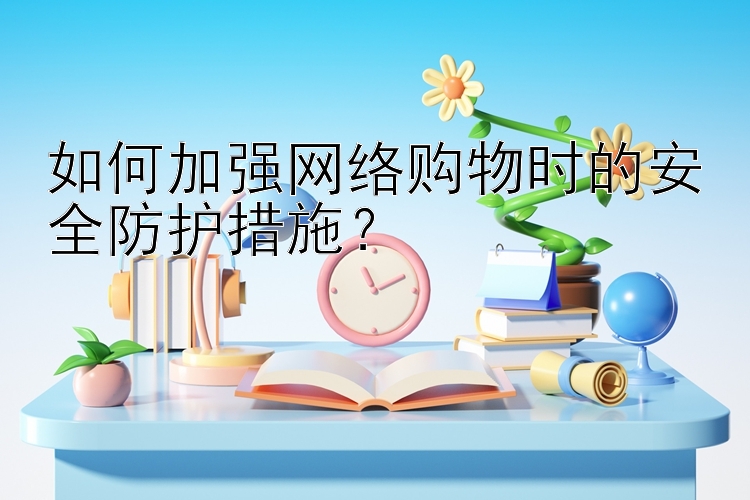 如何加强网络购物时的安全防护措施？