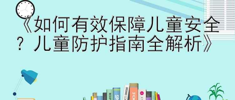 《如何有效保障儿童安全？儿童防护指南全解析》