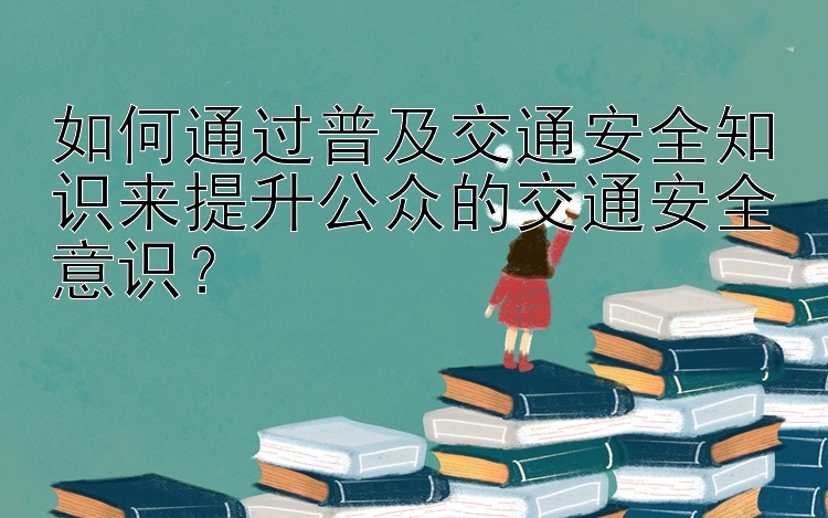 如何通过普及交通安全知识来提升公众的交通安全意识？